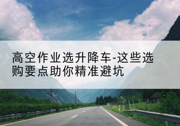金口河升降车厂家-高空作业选升降车-这些选购要点助你*避坑