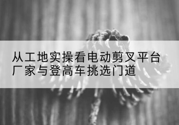金口河电动剪叉升降平台厂家-从工地实操看电动剪叉平台厂家与登高车挑选门道
